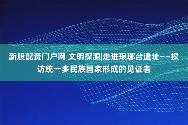 新股配资门户网 文明探源|走进琅琊台遗址——探访统一多民族国家形成的见证者
