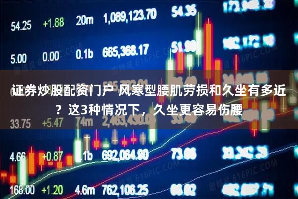 证券炒股配资门户 风寒型腰肌劳损和久坐有多近?这3种情况下,久坐更容易伤腰