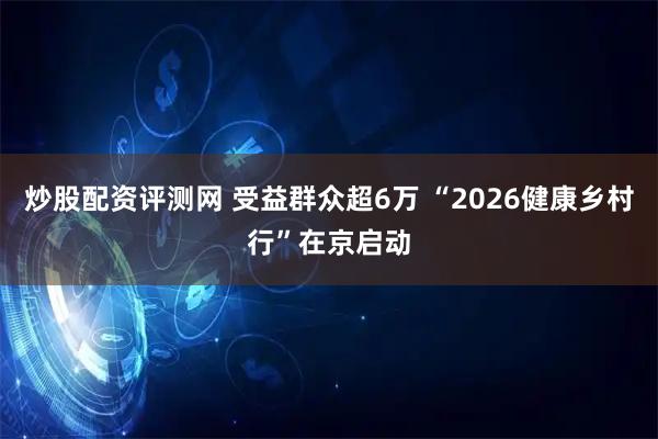 炒股配资评测网 受益群众超6万 “2026健康乡村行”在京启动