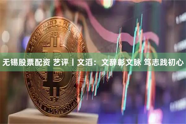无锡股票配资 艺评丨文滔：文辞彰文脉 笃志践初心
