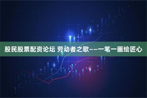 股民股票配资论坛 劳动者之歌——一笔一画绘匠心
