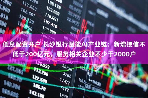 低息配资开户 长沙银行赋能AI产业链：新增授信不低于200亿元，服务相关企业不少于2000户