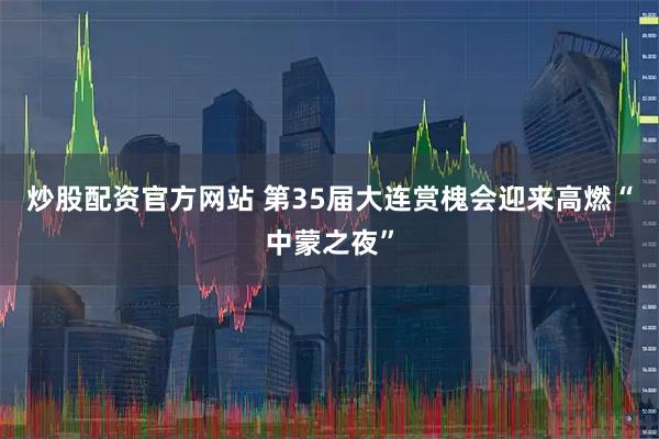 炒股配资官方网站 第35届大连赏槐会迎来高燃“中蒙之夜”