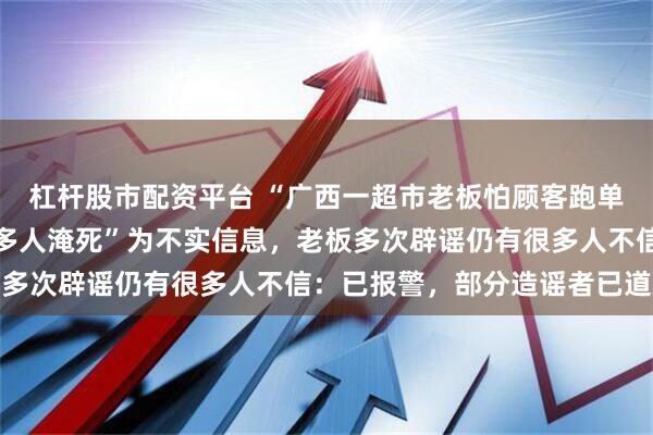 杠杆股市配资平台 “广西一超市老板怕顾客跑单洪水时拉下卷闸门造成多人淹死”为不实信息，老板多次辟谣仍有很多人不信：已报警，部分造谣者已道歉