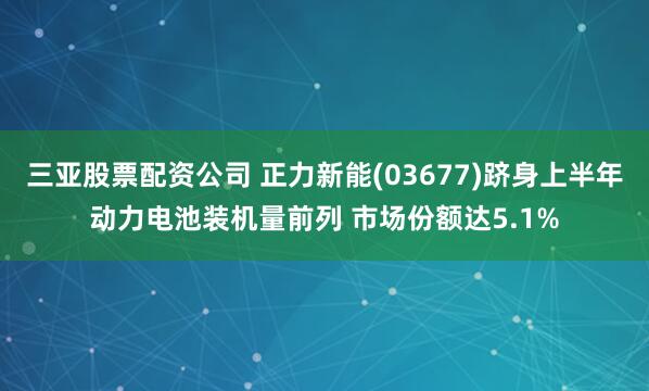 三亚股票配资公司 正力新能(03677)跻身上半年动力电池装机量前列 市场份额达5.1%