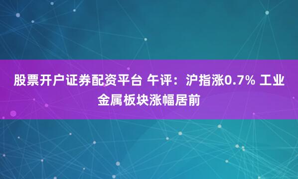 股票开户证券配资平台 午评：沪指涨0.7% 工业金属板块涨幅居前