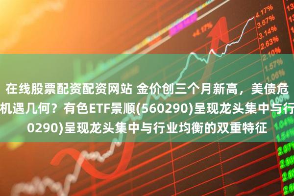 在线股票配资配资网站 金价创三个月新高，美债危机下有色板块配置机遇几何？有色ETF景顺(560290)呈现龙头集中与行业均衡的双重特征